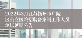 2022年3月江苏扬州市广陵区公立医院招聘备案制工作人员笔试延期公告