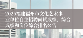 2025福建福州市文化艺术事业单位自主招聘面试成绩、综合成绩和岗位综合排名公告