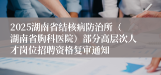 2025湖南省结核病防治所(湖南省胸科医院)部分高层次人才岗位招聘资格复审通知