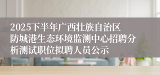 2025下半年广西壮族自治区防城港生态环境监测中心招聘分析测试职位拟聘人员公示