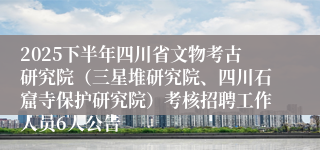 2025下半年四川省文物考古研究院(三星堆研究院、四川石窟寺保护研究院)考核招聘工作人员6人公告