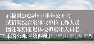 石棉县2024年下半年公开考试招聘综合类事业单位工作人员因妊娠期推迟体检拟聘用人员名单的公示（第四批）