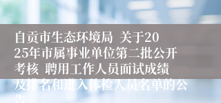 自贡市生态环境局  关于2025年市属事业单位第二批公开考核  聘用工作人员面试成绩及排名和进入体检人员名单的公告