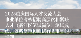 2025重庆国际人才交流大会事业单位考核招聘高层次和紧缺人才（綦江区笔试岗位）笔试成绩、资格复审和面试有关事宜的通知