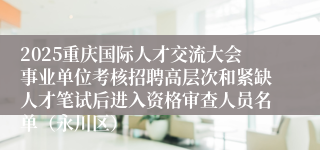 2025重庆国际人才交流大会事业单位考核招聘高层次和紧缺人才笔试后进入资格审查人员名单（永川区）