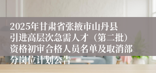 2025年甘肃省张掖市山丹县引进高层次急需人才(第二批)资格初审合格人员名单及取消部分岗位计划公告