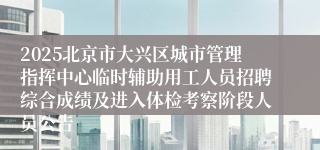 2025北京市大兴区城市管理指挥中心临时辅助用工人员招聘综合成绩及进入体检考察阶段人员公告