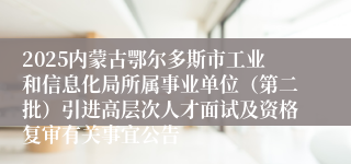 2025内蒙古鄂尔多斯市工业和信息化局所属事业单位（第二批）引进高层次人才面试及资格复审有关事宜公告