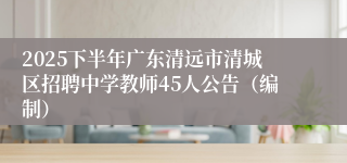 2025下半年广东清远市清城区招聘中学教师45人公告(编制)