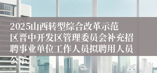 2025山西转型综合改革示范区晋中开发区管理委员会补充招聘事业单位工作人员拟聘用人员公示