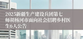2025新疆生产建设兵团第七师胡杨河市面向社会招聘乡村医生6人公告