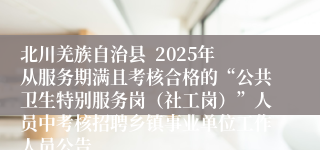 北川羌族自治县 2025年从服务期满且考核合格的“公共卫生特别服务岗(社工岗)”人员中考核招聘乡镇事业单位工作人员公告