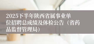 2025下半年陕西省属事业单位招聘总成绩及体检公告（省药品监督管理局）