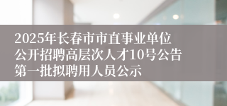 2025年长春市市直事业单位公开招聘高层次人才10号公告第一批拟聘用人员公示