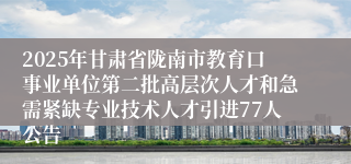2025年甘肃省陇南市教育口事业单位第二批高层次人才和急需紧缺专业技术人才引进77人公告