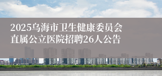 2025乌海市卫生健康委员会直属公立医院招聘26人公告