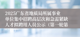 2025广东省地质局所属事业单位集中招聘高层次和急需紧缺人才拟聘用人员公示(第一轮第三批)