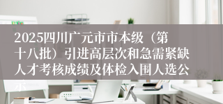 2025四川广元市市本级(第十八批)引进高层次和急需紧缺人才考核成绩及体检入围人选公示