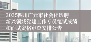 2025四川广元市社会化选聘新兴领域党建工作专员笔试成绩和面试资格审查安排公告