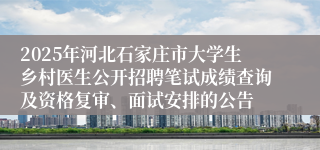 2025年河北石家庄市大学生乡村医生公开招聘笔试成绩查询及资格复审、面试安排的公告
