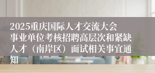 2025重庆国际人才交流大会事业单位考核招聘高层次和紧缺人才（南岸区）面试相关事宜通知