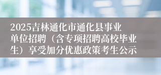 2025吉林通化市通化县事业单位招聘（含专项招聘高校毕业生）享受加分优惠政策考生公示