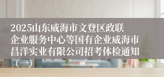 2025山东威海市文登区政联企业服务中心等国有企业威海市昌洋实业有限公司招考体检通知(一)