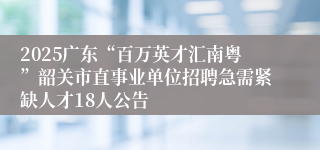 2025广东“百万英才汇南粤”韶关市直事业单位招聘急需紧缺人才18人公告