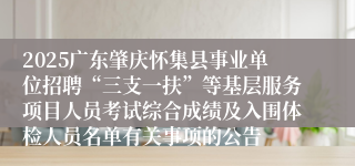 2025广东肇庆怀集县事业单位招聘“三支一扶”等基层服务项目人员考试综合成绩及入围体检人员名单有关事项的公告