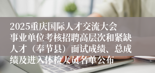 2025重庆国际人才交流大会事业单位考核招聘高层次和紧缺人才(奉节县)面试成绩、总成绩及进入体检人员名单公布