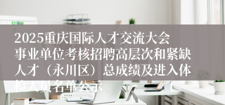 2025重庆国际人才交流大会事业单位考核招聘高层次和紧缺人才(永川区)总成绩及进入体检人员名单公示