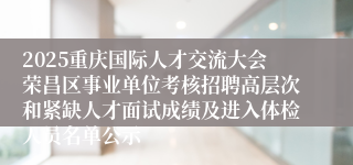 2025重庆国际人才交流大会荣昌区事业单位考核招聘高层次和紧缺人才面试成绩及进入体检人员名单公示