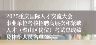 2025重庆国际人才交流大会事业单位考核招聘高层次和紧缺人才（璧山区岗位）考试总成绩及体检人员名单公示