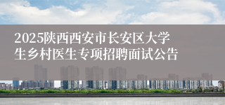 2025陕西西安市长安区大学生乡村医生专项招聘面试公告