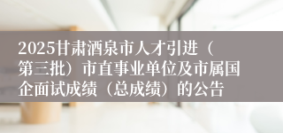 2025甘肃酒泉市人才引进（第三批）市直事业单位及市属国企面试成绩（总成绩）的公告