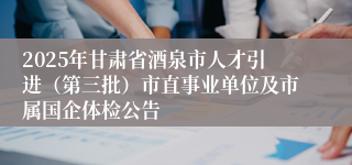 2025年甘肃省酒泉市人才引进（第三批）市直事业单位及市属国企体检公告