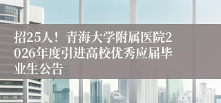 招25人!青海大学附属医院2026年度引进高校优秀应届毕业生公告