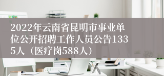 2022年云南省昆明市事业单位公开招聘工作人员公告1335人（医疗岗588人）