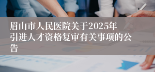 眉山市人民医院关于2025年引进人才资格复审有关事项的公告