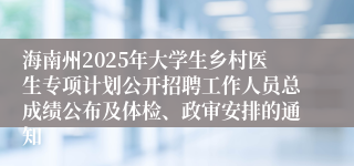 海南州2025年大学生乡村医生专项计划公开招聘工作人员总成绩公布及体检、政审安排的通知