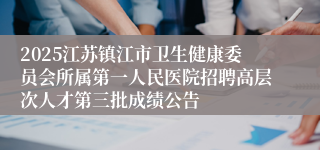 2025江苏镇江市卫生健康委员会所属第一人民医院招聘高层次人才第三批成绩公告