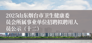 2025山东烟台市卫生健康委员会所属事业单位招聘拟聘用人员公示(十二)