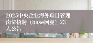 2025中央企业海外项目管理岗位招聘(base阿曼)23人公告