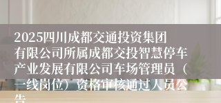 2025四川成都交通投资集团有限公司所属成都交投智慧停车产业发展有限公司车场管理员（一线岗位）资格审核通过人员公告