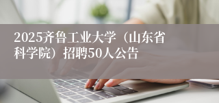2025齐鲁工业大学（山东省科学院）招聘50人公告