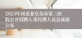 2025年河北秦皇岛市第三医院公开招聘人事代理人员总成绩公布