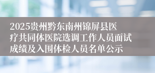 2025贵州黔东南州锦屏县医疗共同体医院选调工作人员面试成绩及入围体检人员名单公示