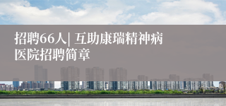 招聘66人| 互助康瑞精神病医院招聘简章