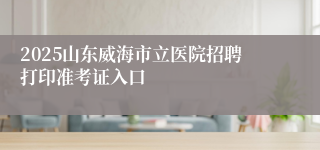 2025山东威海市立医院招聘打印准考证入口