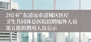 2024广东清远市清城区医疗卫生共同体总医院招聘编外人员第五批拟聘用人员公示